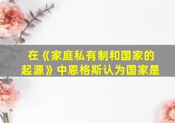 在《家庭私有制和国家的起源》中恩格斯认为国家是