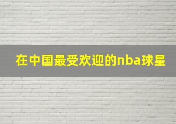 在中国最受欢迎的nba球星