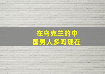 在乌克兰的中国男人多吗现在