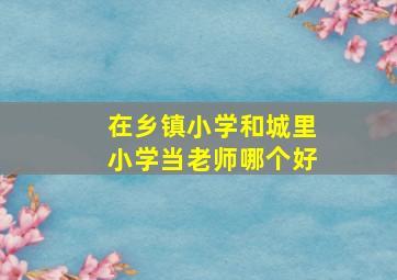 在乡镇小学和城里小学当老师哪个好