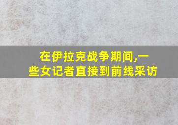 在伊拉克战争期间,一些女记者直接到前线采访