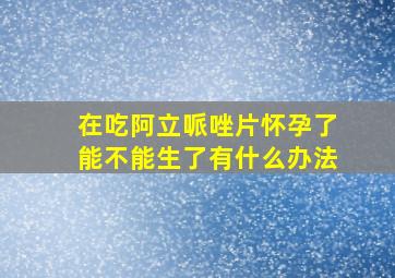 在吃阿立哌唑片怀孕了能不能生了有什么办法