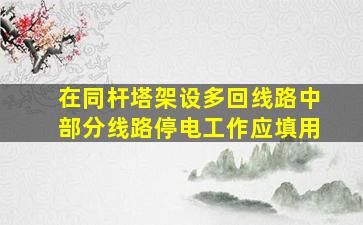 在同杆塔架设多回线路中部分线路停电工作应填用