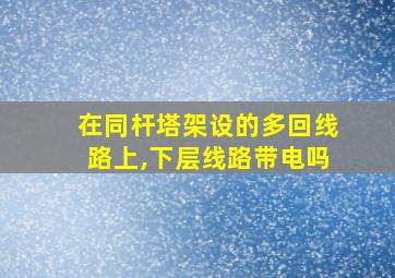 在同杆塔架设的多回线路上,下层线路带电吗