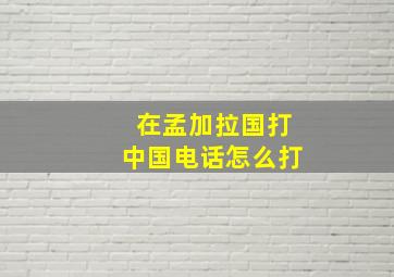 在孟加拉国打中国电话怎么打