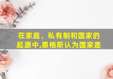 在家庭、私有制和国家的起源中,恩格斯认为国家是