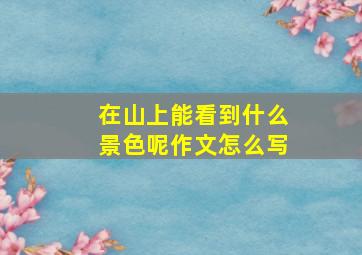 在山上能看到什么景色呢作文怎么写