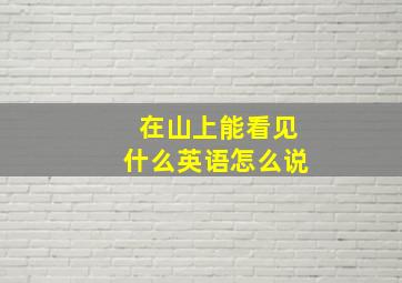 在山上能看见什么英语怎么说