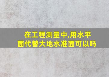 在工程测量中,用水平面代替大地水准面可以吗