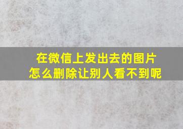 在微信上发出去的图片怎么删除让别人看不到呢