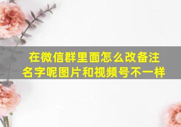 在微信群里面怎么改备注名字呢图片和视频号不一样