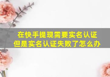 在快手提现需要实名认证但是实名认证失败了怎么办