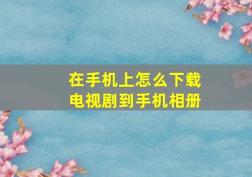 在手机上怎么下载电视剧到手机相册