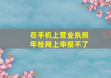 在手机上营业执照年检网上申报不了