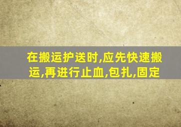 在搬运护送时,应先快速搬运,再进行止血,包扎,固定