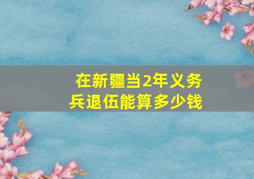 在新疆当2年义务兵退伍能算多少钱