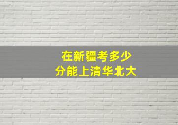 在新疆考多少分能上清华北大