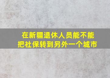 在新疆退休人员能不能把社保转到另外一个城市