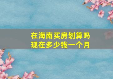 在海南买房划算吗现在多少钱一个月