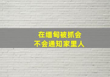 在缅甸被抓会不会通知家里人