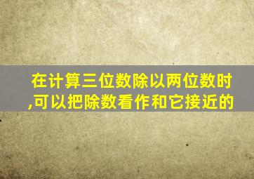 在计算三位数除以两位数时,可以把除数看作和它接近的