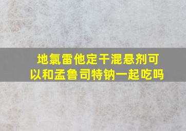 地氯雷他定干混悬剂可以和孟鲁司特钠一起吃吗