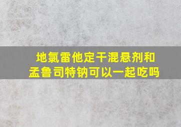 地氯雷他定干混悬剂和孟鲁司特钠可以一起吃吗