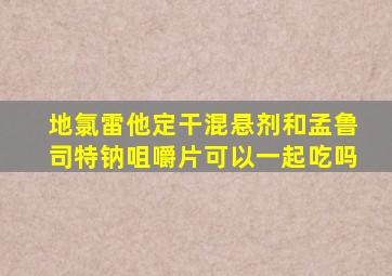 地氯雷他定干混悬剂和孟鲁司特钠咀嚼片可以一起吃吗