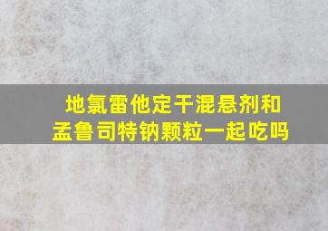 地氯雷他定干混悬剂和孟鲁司特钠颗粒一起吃吗