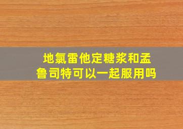 地氯雷他定糖浆和孟鲁司特可以一起服用吗