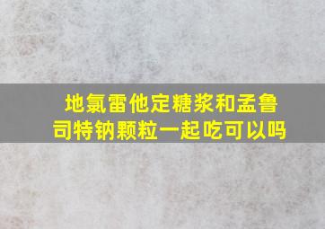 地氯雷他定糖浆和孟鲁司特钠颗粒一起吃可以吗