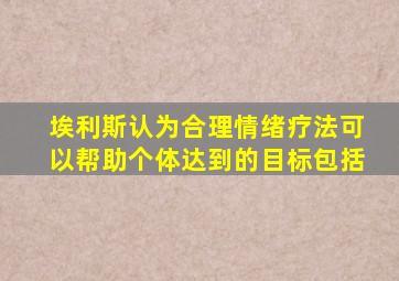 埃利斯认为合理情绪疗法可以帮助个体达到的目标包括