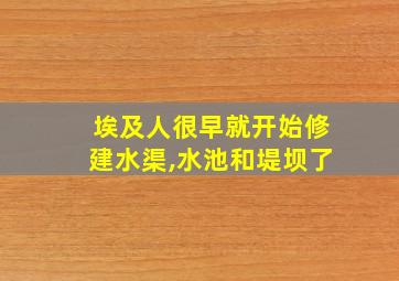 埃及人很早就开始修建水渠,水池和堤坝了