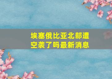 埃塞俄比亚北部遭空袭了吗最新消息