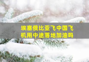 埃塞俄比亚飞中国飞机用中途落地加油吗