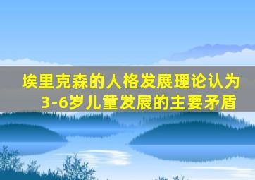 埃里克森的人格发展理论认为3-6岁儿童发展的主要矛盾