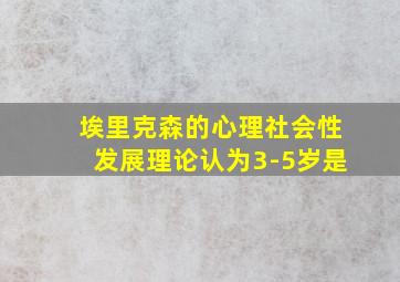 埃里克森的心理社会性发展理论认为3-5岁是