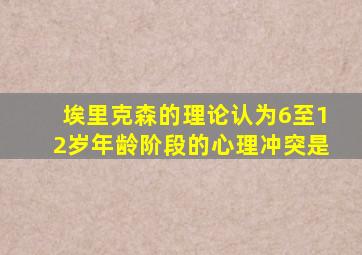 埃里克森的理论认为6至12岁年龄阶段的心理冲突是