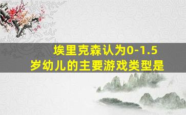 埃里克森认为0-1.5岁幼儿的主要游戏类型是