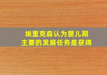 埃里克森认为婴儿期主要的发展任务是获得