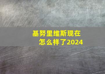 基努里维斯现在怎么样了2024