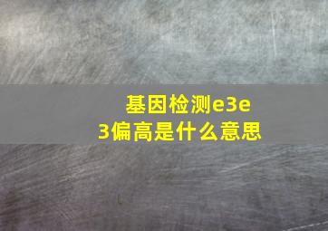 基因检测e3e3偏高是什么意思