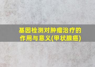 基因检测对肿瘤治疗的作用与意义(甲状腺癌)