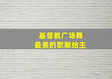 基督教广场舞最美的歌献给主