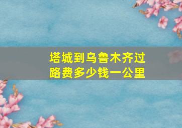 塔城到乌鲁木齐过路费多少钱一公里