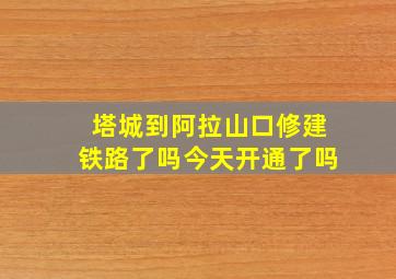 塔城到阿拉山口修建铁路了吗今天开通了吗