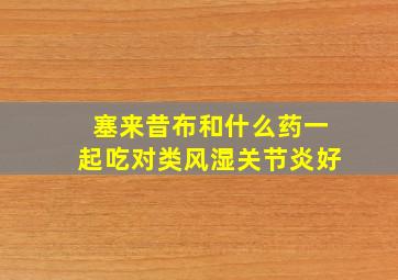 塞来昔布和什么药一起吃对类风湿关节炎好