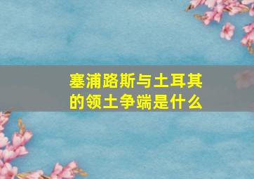 塞浦路斯与土耳其的领土争端是什么