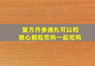 复方丹参滴丸可以和稳心颗粒吃吗一起吃吗