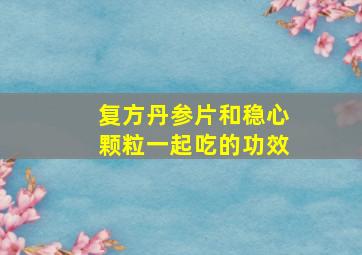 复方丹参片和稳心颗粒一起吃的功效